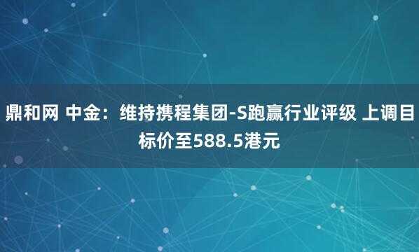 鼎和网 中金：维持携程集团-S跑赢行业评级 上调目标价至588.5港元
