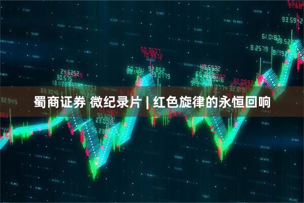 蜀商证券 微纪录片 | 红色旋律的永恒回响