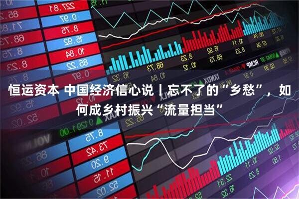 恒运资本 中国经济信心说丨忘不了的“乡愁”，如何成乡村振兴“流量担当”