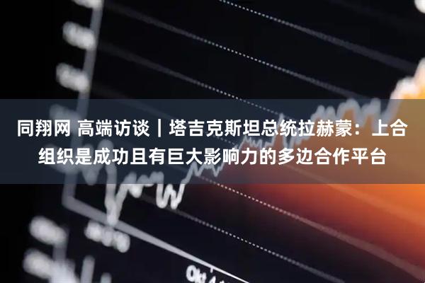 同翔网 高端访谈｜塔吉克斯坦总统拉赫蒙：上合组织是成功且有巨大影响力的多边合作平台