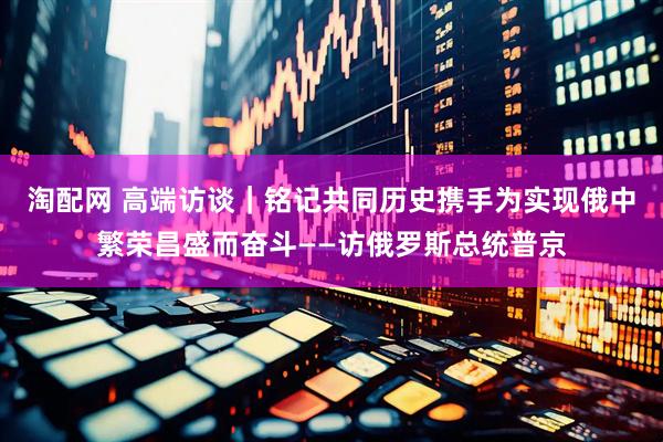 淘配网 高端访谈｜铭记共同历史　携手为实现俄中繁荣昌盛而奋斗——访俄罗斯总统普京