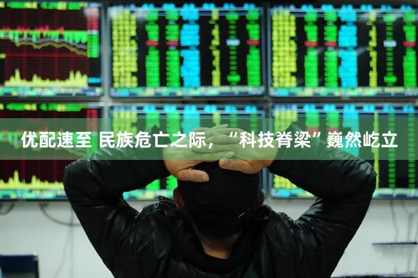 优配速至 民族危亡之际，“科技脊梁”巍然屹立