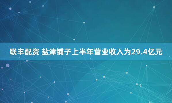 联丰配资 盐津铺子上半年营业收入为29.4亿元