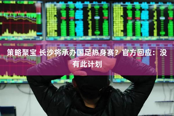 策略聚宝 长沙将承办国足热身赛？官方回应：没有此计划