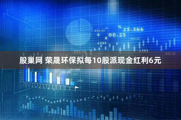 股巢网 荣晟环保拟每10股派现金红利6元