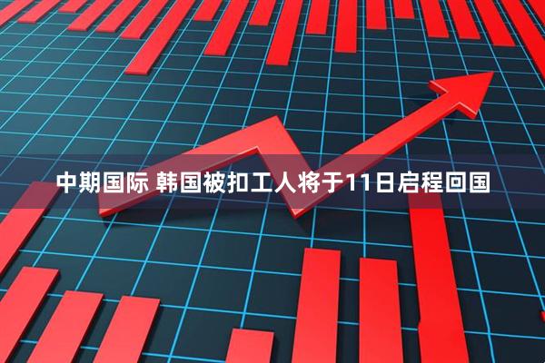 中期国际 韩国被扣工人将于11日启程回国