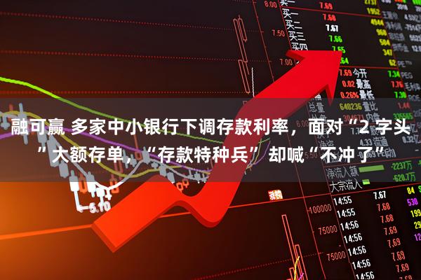 融可赢 多家中小银行下调存款利率，面对“2 字头”大额存单，“存款特种兵” 却喊“不冲了”