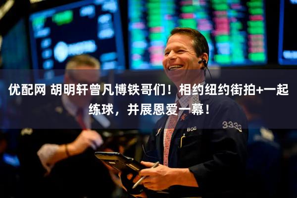优配网 胡明轩曾凡博铁哥们！相约纽约街拍+一起练球，并展恩爱一幕！