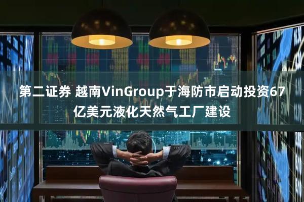 第二证券 越南VinGroup于海防市启动投资67亿美元液化天然气工厂建设