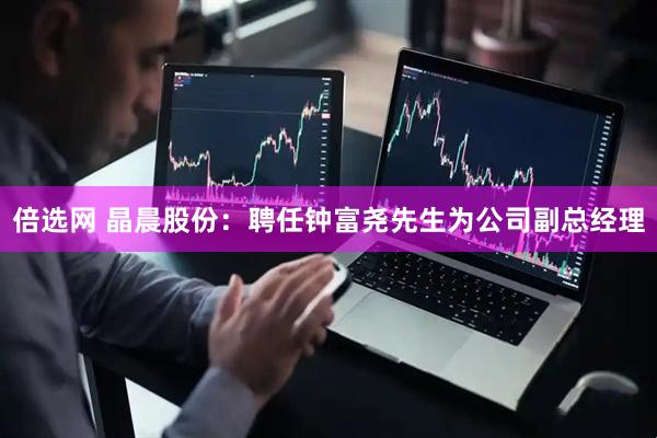 倍选网 晶晨股份：聘任钟富尧先生为公司副总经理