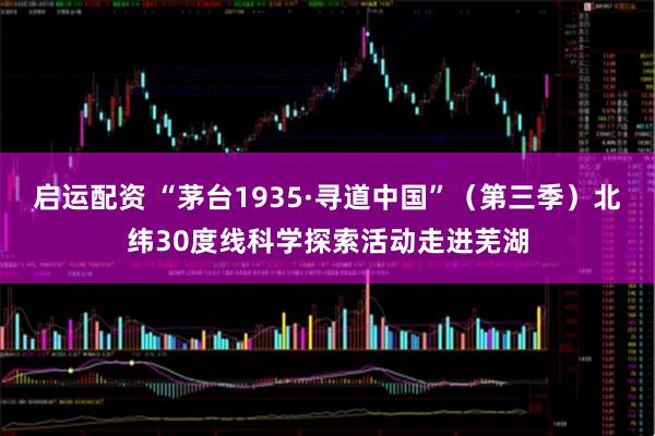 启运配资 “茅台1935·寻道中国”（第三季）北纬30度线科学探索活动走进芜湖