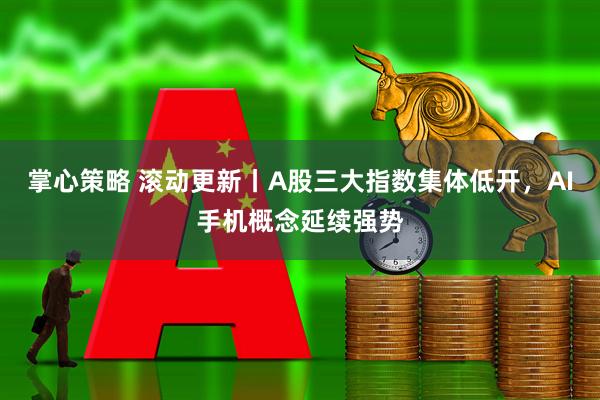 掌心策略 滚动更新丨A股三大指数集体低开,AI手机概念延续强势