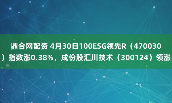 鼎合网配资 4月30日100ESG领先R（470030）指数涨0.38%，成份股汇川技术（300124）领涨
