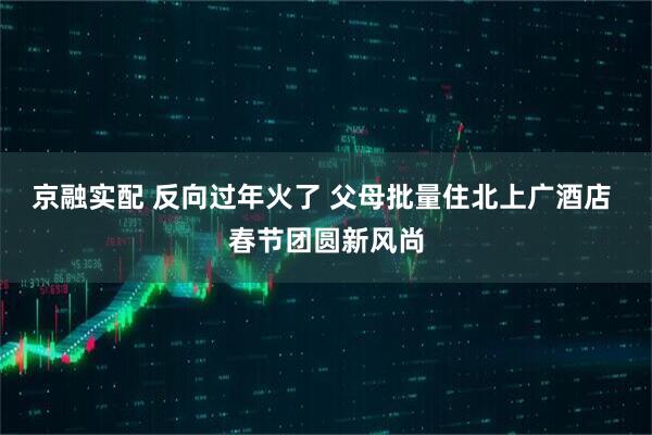 京融实配 反向过年火了 父母批量住北上广酒店 春节团圆新风尚