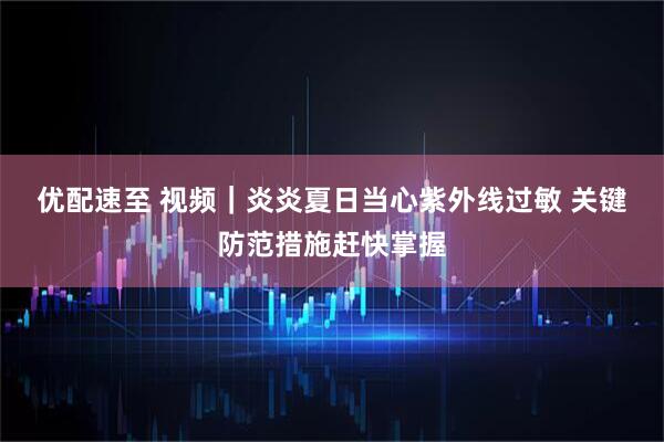 优配速至 视频｜炎炎夏日当心紫外线过敏 关键防范措施赶快掌握