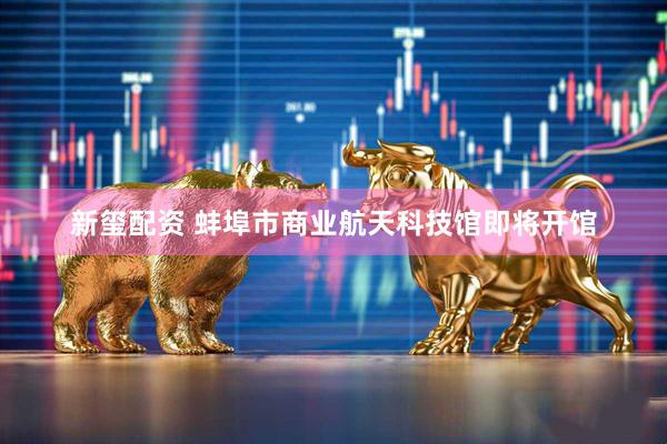 新玺配资 蚌埠市商业航天科技馆即将开馆