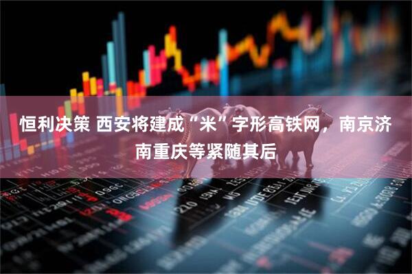恒利决策 西安将建成“米”字形高铁网，南京济南重庆等紧随其后